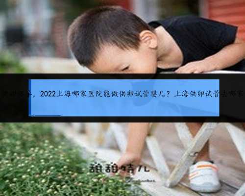 上海供卵怀孕，2022上海哪家医院能做供卵试管婴儿？上海供卵试管去哪家做？