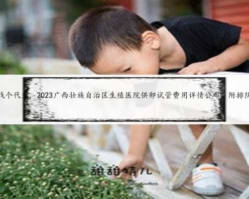 广西找个代生，2023广西壮族自治区生殖医院供卵试管费用详情公布，附排队时