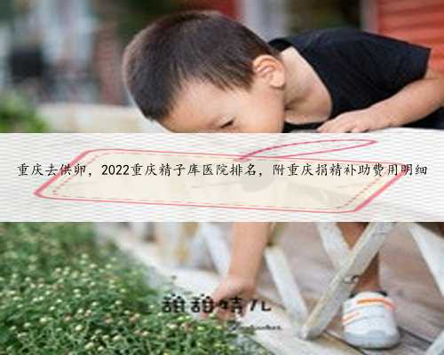 重庆去供卵，2022重庆精子库医院排名，附重庆捐精补助费用明细