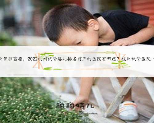 杭州供卵盲捐，2022杭州试管婴儿排名前三的医院有哪些？杭州试管医院一览