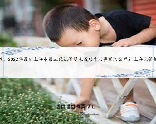 上海代妈网，2022年最新上海市第三代试管婴儿成功率及费用怎么样？上海试管