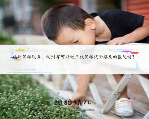 杭州供卵服务，杭州有可以做三代供卵试管婴儿的医院吗？