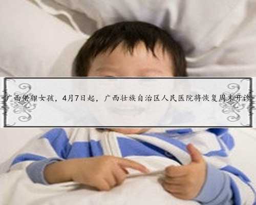广西供卵女孩，4月7日起，广西壮族自治区人民医院将恢复周末开诊