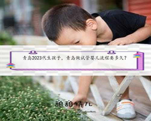 青岛2023代生孩子，青岛做试管婴儿流程要多久？