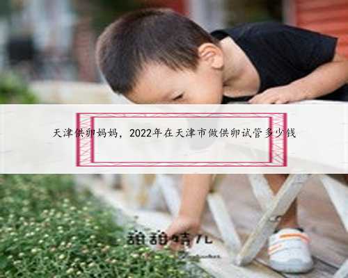 天津供卵妈妈，2022年在天津市做供卵