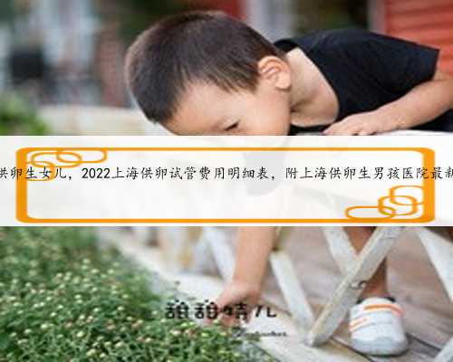 上海供卵生女儿，2022上海供卵试管费用明细表，附上海供卵生男孩医院最新排
