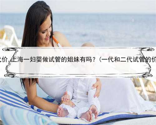 上海代孕的代价,上海一妇婴做试管的姐妹有吗？(一代和二代试管的价格是多少