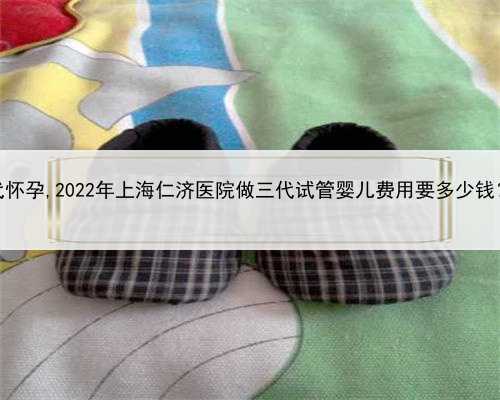 2022合法上海代怀孕,2022年上海仁济医院做三代试管婴儿费用要多少钱？成功率高