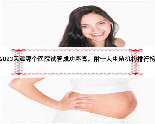 2023天津哪个医院试管成功率高，附十大生殖机构排行榜