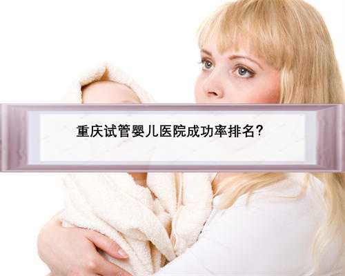 重庆试管婴儿医院成功率排名？
