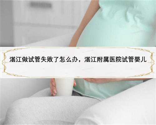湛江做试管失败了怎么办，湛江附属医院试管婴儿